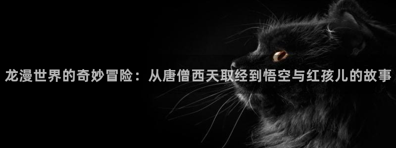 羞羞漫画无弹窗免费：龙漫世界的奇妙冒险：从唐僧西天取经到悟空与红孩儿的故事